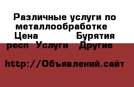 Различные услуги по металлообработке › Цена ­ 1 000 - Бурятия респ. Услуги » Другие   